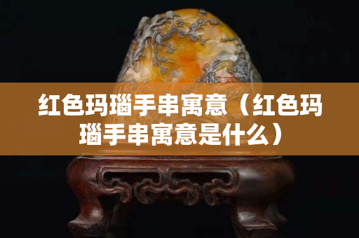 紅色瑪瑙手串寓意（紅色瑪瑙手串寓意是什么）
