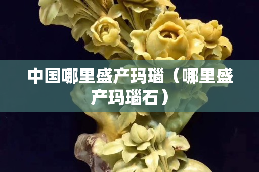 中國哪里盛產瑪瑙（哪里盛產瑪瑙石）