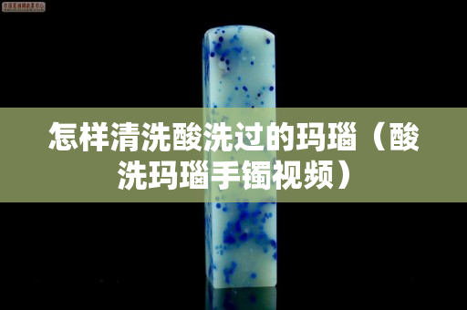 怎樣清洗酸洗過的瑪瑙（酸洗瑪瑙手鐲視頻）