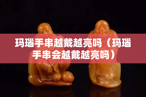 瑪瑙手串越戴越亮嗎（瑪瑙手串會越戴越亮嗎）