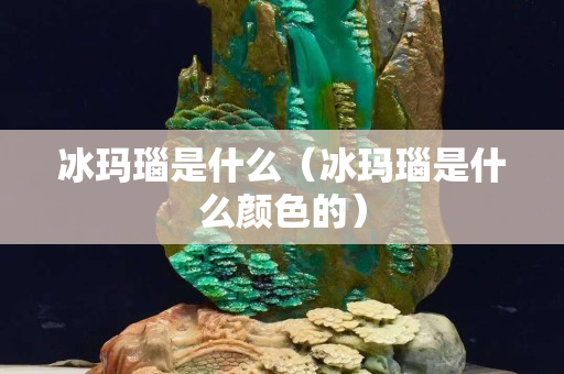 冰瑪瑙是什么（冰瑪瑙是什么顏色的）