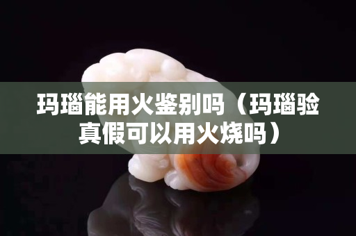 瑪瑙能用火鑒別嗎（瑪瑙驗真假可以用火燒嗎）