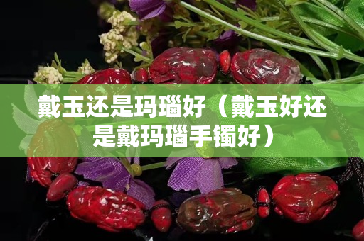 戴玉還是瑪瑙好（戴玉好還是戴瑪瑙手鐲好）