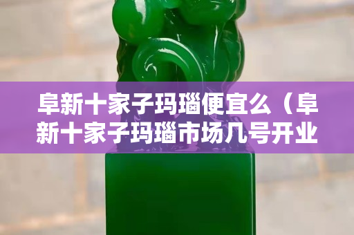 阜新十家子瑪瑙便宜么（阜新十家子瑪瑙市場幾號開業）
