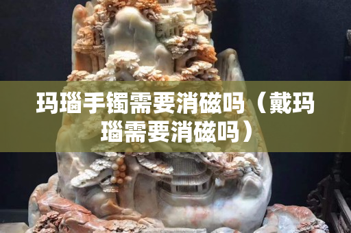 瑪瑙手鐲需要消磁嗎（戴瑪瑙需要消磁嗎）