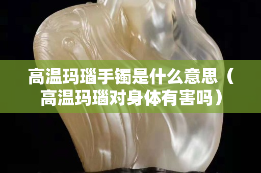 高溫瑪瑙手鐲是什么意思（高溫瑪瑙對身體有害嗎）