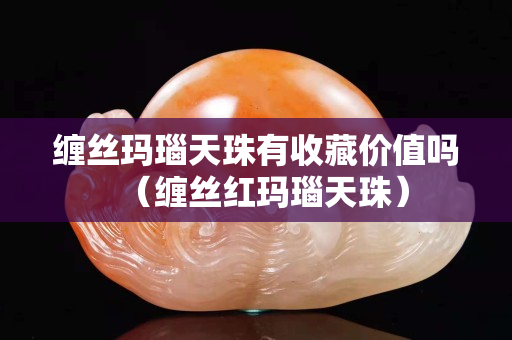 纏絲瑪瑙天珠有收藏價值嗎（纏絲紅瑪瑙天珠）
