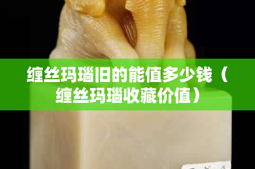 纏絲瑪瑙舊的能值多少錢（纏絲瑪瑙收藏價值）