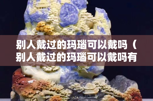 別人戴過的瑪瑙可以戴嗎（別人戴過的瑪瑙可以戴嗎有毒嗎）