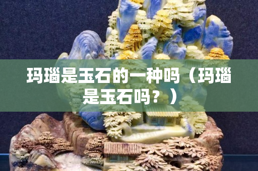 瑪瑙是玉石的一種嗎（瑪瑙是玉石嗎？）
