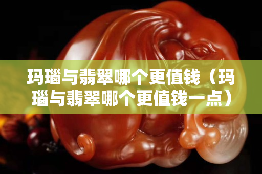 瑪瑙與翡翠哪個更值錢（瑪瑙與翡翠哪個更值錢一點）