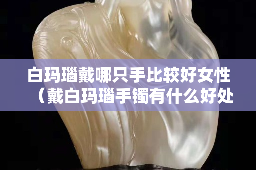 白瑪瑙戴哪只手比較好女性（戴白瑪瑙手鐲有什么好處和禁忌）