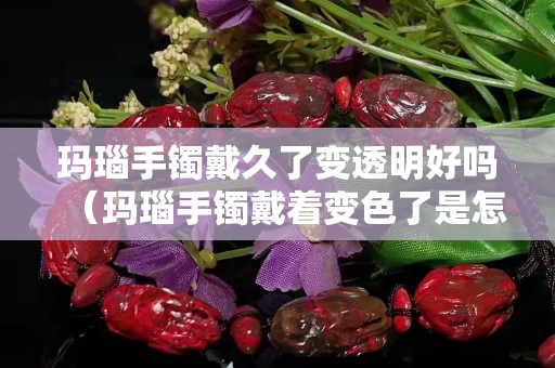 瑪瑙手鐲戴久了變透明好嗎（瑪瑙手鐲戴著變色了是怎么回事）