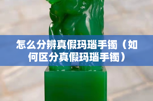 怎么分辨真假瑪瑙手鐲（如何區(qū)分真假瑪瑙手鐲）