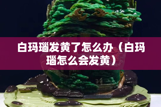 白瑪瑙發黃了怎么辦（白瑪瑙怎么會發黃）