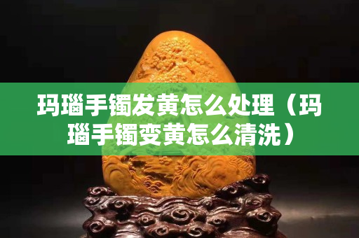 瑪瑙手鐲發黃怎么處理（瑪瑙手鐲變黃怎么清洗）