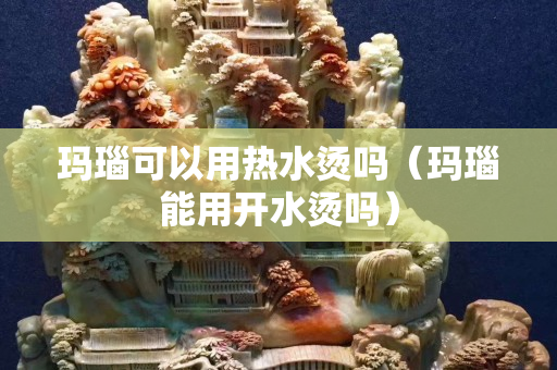 瑪瑙可以用熱水燙嗎（瑪瑙能用開水燙嗎）