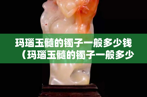 瑪瑙玉髓的鐲子一般多少錢（瑪瑙玉髓的鐲子一般多少錢一克）