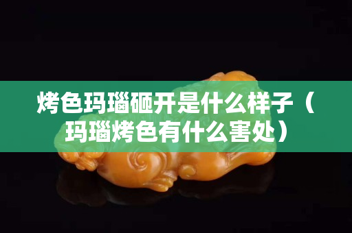 烤色瑪瑙砸開是什么樣子（瑪瑙烤色有什么害處）