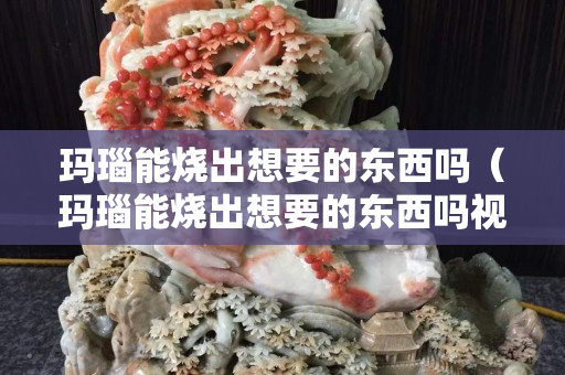 瑪瑙能燒出想要的東西嗎（瑪瑙能燒出想要的東西嗎視頻）
