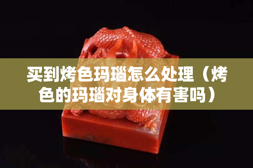 買到烤色瑪瑙怎么處理（烤色的瑪瑙對身體有害嗎）