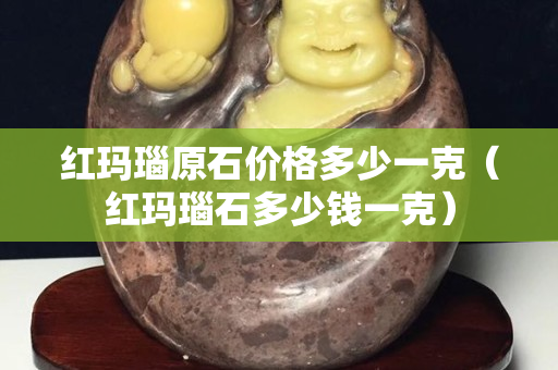 紅瑪瑙原石價格多少一克（紅瑪瑙石多少錢一克）