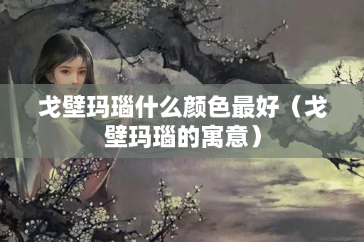 戈壁瑪瑙什么顏色最好（戈壁瑪瑙的寓意）