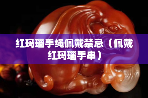 紅瑪瑙手繩佩戴禁忌（佩戴紅瑪瑙手串）