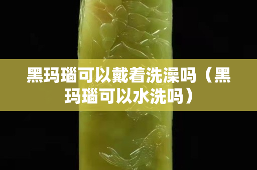 黑瑪瑙可以戴著洗澡嗎（黑瑪瑙可以水洗嗎）