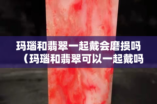 瑪瑙和翡翠一起戴會磨損嗎（瑪瑙和翡翠可以一起戴嗎）