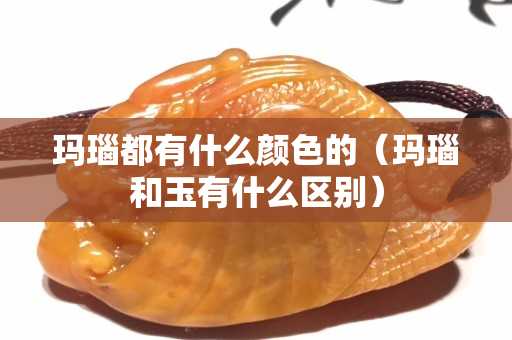 瑪瑙都有什么顏色的（瑪瑙和玉有什么區(qū)別）