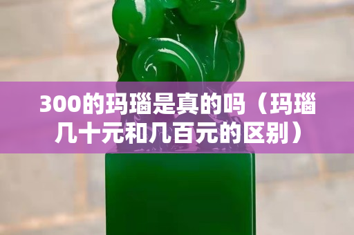 300的瑪瑙是真的嗎（瑪瑙幾十元和幾百元的區別）