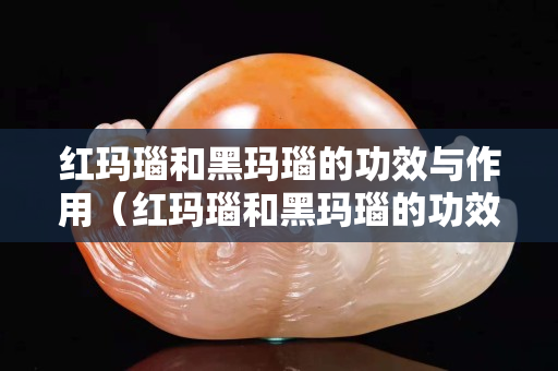紅瑪瑙和黑瑪瑙的功效與作用（紅瑪瑙和黑瑪瑙的功效與作用一樣嗎）