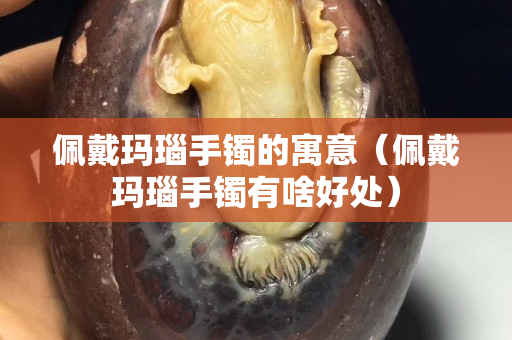 佩戴瑪瑙手鐲的寓意（佩戴瑪瑙手鐲有啥好處）