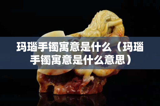 瑪瑙手鐲寓意是什么（瑪瑙手鐲寓意是什么意思）