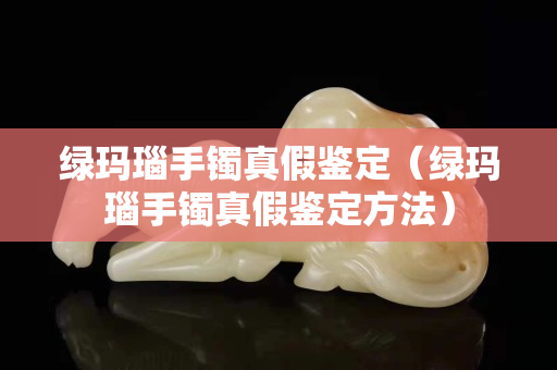 綠瑪瑙手鐲真假鑒定（綠瑪瑙手鐲真假鑒定方法）