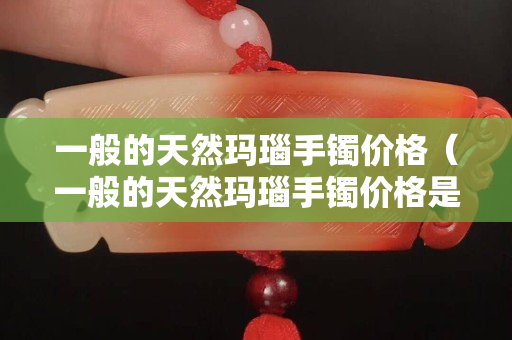 一般的天然瑪瑙手鐲價格（一般的天然瑪瑙手鐲價格是多少）