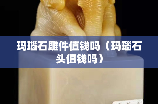 瑪瑙石雕件值錢嗎（瑪瑙石頭值錢嗎）