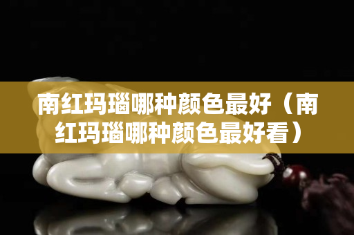 南紅瑪瑙哪種顏色最好（南紅瑪瑙哪種顏色最好看）