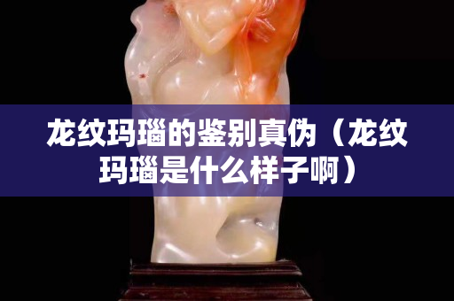 龍紋瑪瑙的鑒別真?zhèn)危埣y瑪瑙是什么樣子啊）
