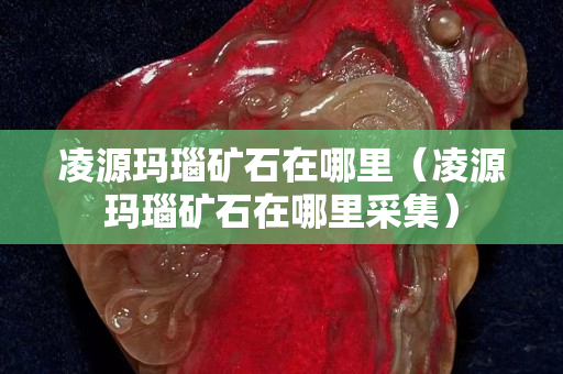 凌源瑪瑙礦石在哪里（凌源瑪瑙礦石在哪里采集）