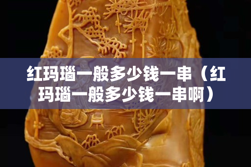 紅瑪瑙一般多少錢一串（紅瑪瑙一般多少錢一串啊）