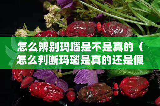 怎么辨別瑪瑙是不是真的（怎么判斷瑪瑙是真的還是假的）