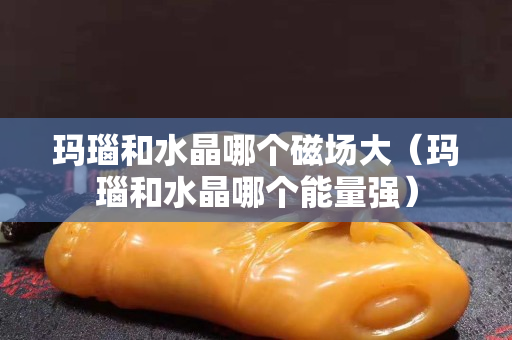 瑪瑙和水晶哪個磁場大（瑪瑙和水晶哪個能量強）