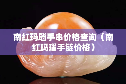 南紅瑪瑙手串價格查詢（南紅瑪瑙手鏈價格）