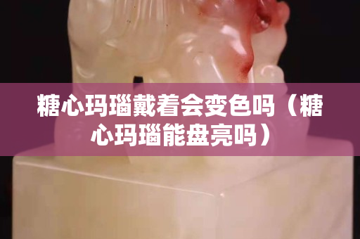 糖心瑪瑙戴著會變色嗎（糖心瑪瑙能盤亮嗎）