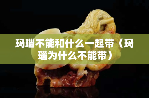 瑪瑙不能和什么一起帶（瑪瑙為什么不能帶）