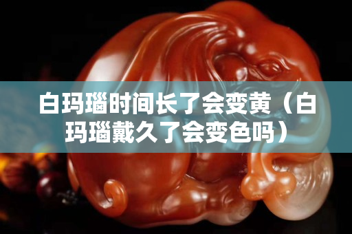 白瑪瑙時間長了會變黃（白瑪瑙戴久了會變色嗎）