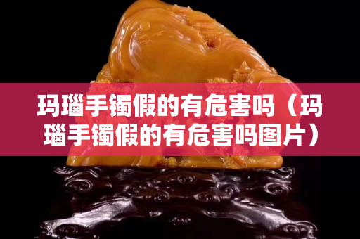 瑪瑙手鐲假的有危害嗎（瑪瑙手鐲假的有危害嗎圖片）