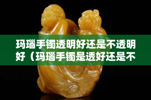 瑪瑙手鐲透明好還是不透明好（瑪瑙手鐲是透好還是不透好）